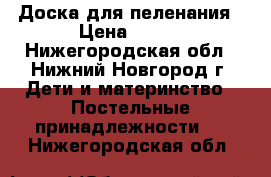 Доска для пеленания › Цена ­ 350 - Нижегородская обл., Нижний Новгород г. Дети и материнство » Постельные принадлежности   . Нижегородская обл.